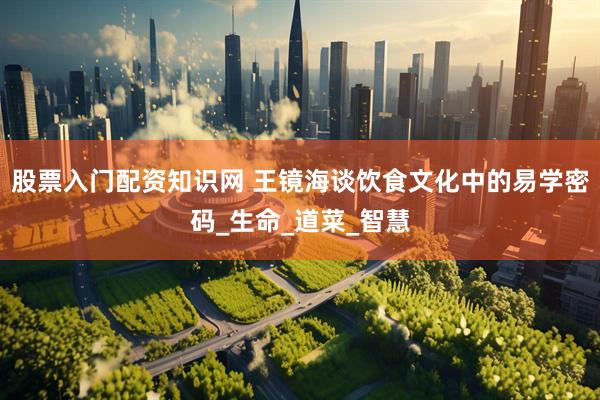 股票入门配资知识网 王镜海谈饮食文化中的易学密码_生命_道菜_智慧