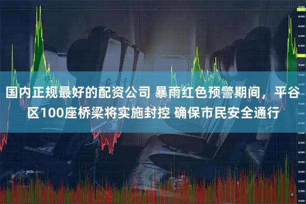 国内正规最好的配资公司 暴雨红色预警期间，平谷区100座桥梁将实施封控 确保市民安全通行