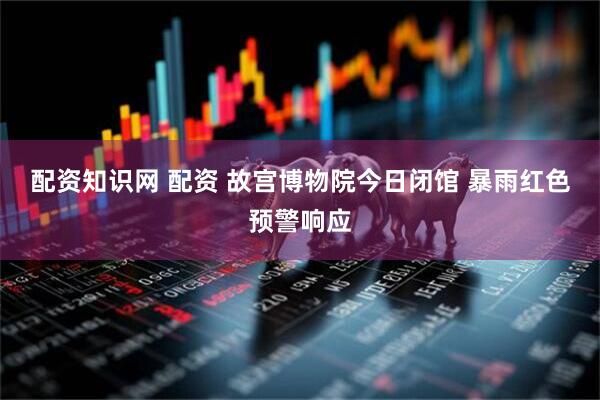 配资知识网 配资 故宫博物院今日闭馆 暴雨红色预警响应