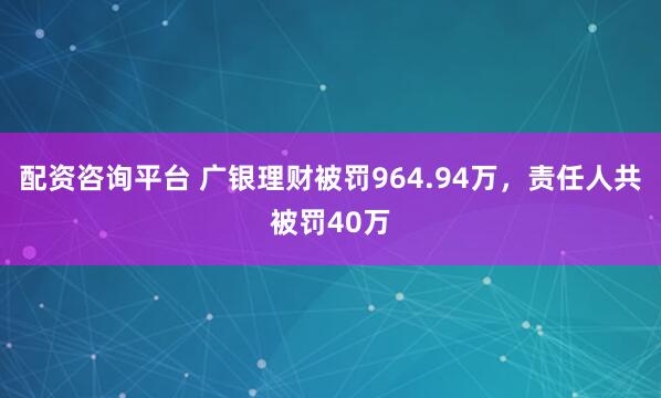 配资咨询平台 广银理财被罚964.94万，责任人共被罚40万