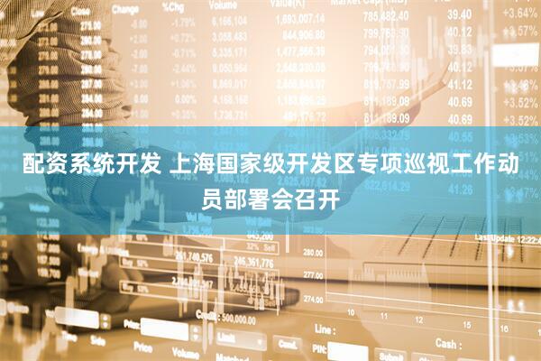 配资系统开发 上海国家级开发区专项巡视工作动员部署会召开