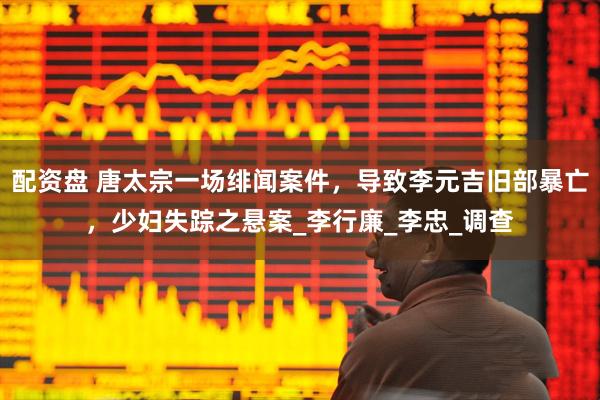 配资盘 唐太宗一场绯闻案件，导致李元吉旧部暴亡，少妇失踪之悬案_李行廉_李忠_调查