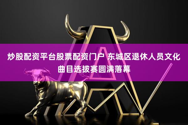 炒股配资平台股票配资门户 东城区退休人员文化曲目选拔赛圆满落幕