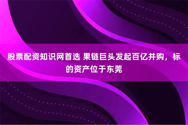 股票配资知识网首选 果链巨头发起百亿并购，标的资产位于东莞