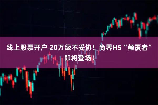 线上股票开户 20万级不妥协！尚界H5“颠覆者”即将登场！