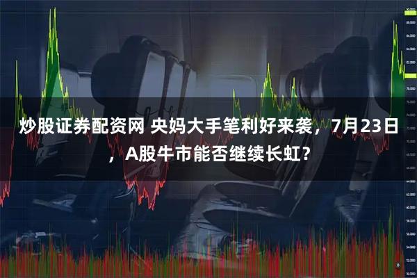 炒股证券配资网 央妈大手笔利好来袭，7月23日，A股牛市能否继续长虹？
