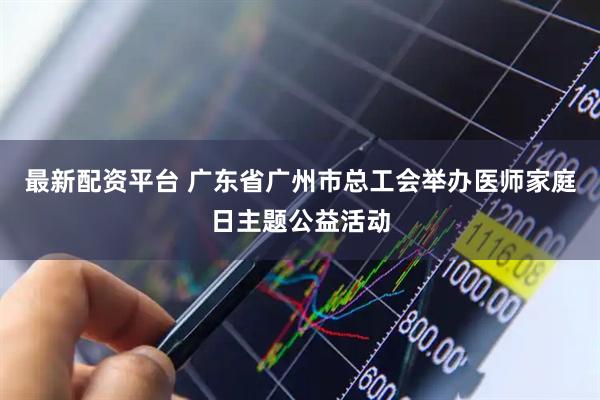最新配资平台 广东省广州市总工会举办医师家庭日主题公益活动