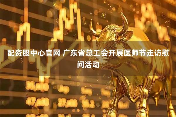 配资股中心官网 广东省总工会开展医师节走访慰问活动