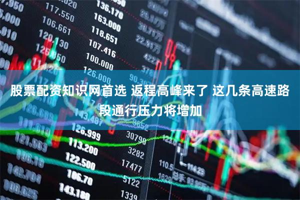股票配资知识网首选 返程高峰来了 这几条高速路段通行压力将增加