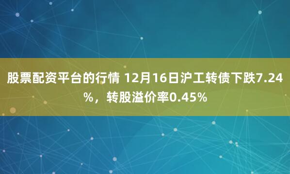 股票配资平台的行情 12月16日沪工转债下跌7.24%，转股溢价率0.45%