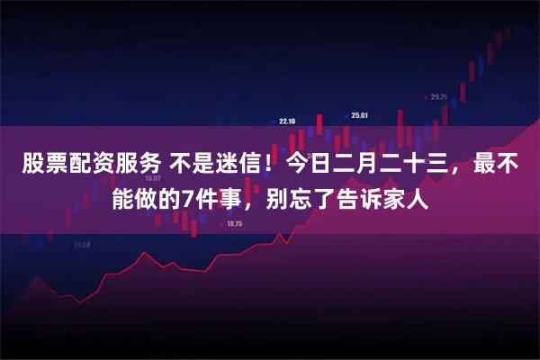 股票配资服务 不是迷信！今日二月二十三，最不能做的7件事，别忘了告诉家人